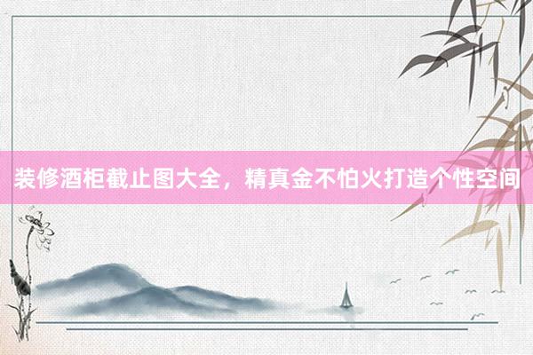 装修酒柜截止图大全，精真金不怕火打造个性空间