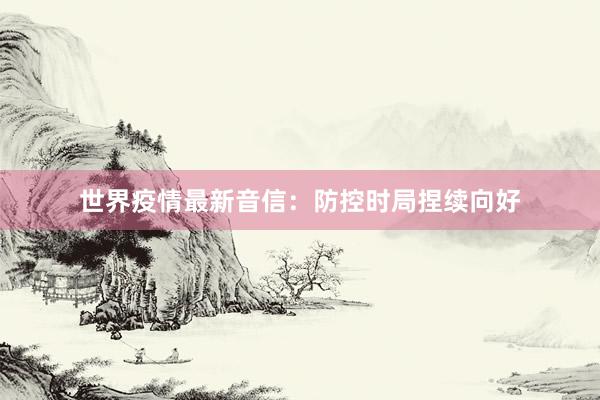 世界疫情最新音信:防控时局捏续向好